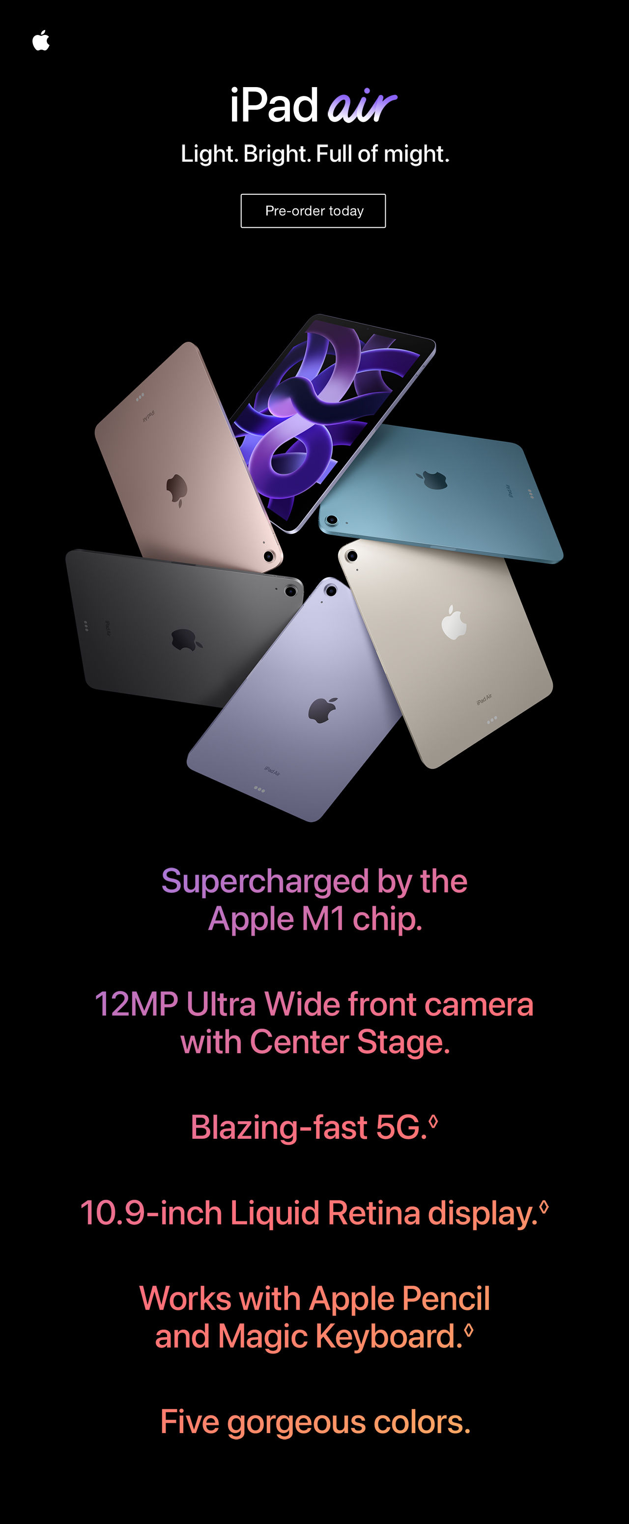 Apple iPad air. Light. Bright. Full of might. Pre-order today. Supercharged by the Apple M1 chip. 12MP Ultra Wide front camera with Center Stage. Blazing-fase 5G. Legal Disclaimers. 10.9-inch Liquid Retina display. Legal Disclaimers. Works with Apple Pencil and Magic Keyboard. Legal Disclaimers. Five gorgeous colors.