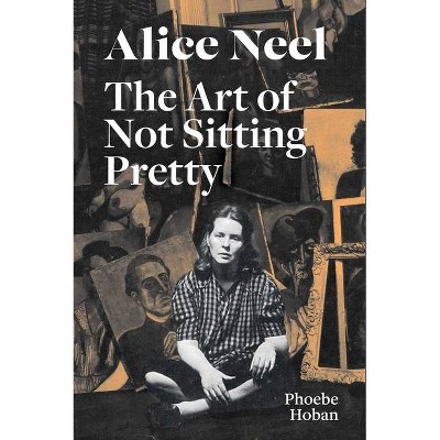 Alice Neel: The Art of Not Sitting Pretty - by  Phoebe Hoban & Alice Neel (Paperback)