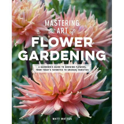 Mastering the Art of Flower Gardening - by  Matt Mattus (Hardcover)