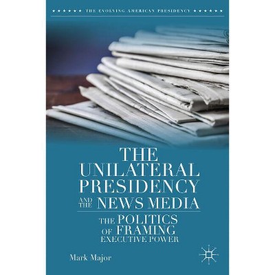 The Unilateral Presidency and the News Media - (Evolving American Presidency) by  Mark Major (Hardcover)