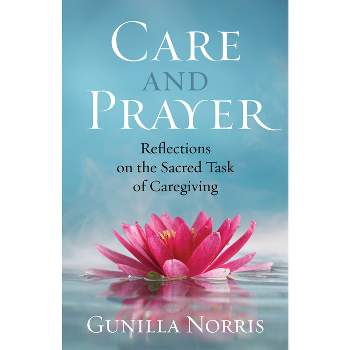 Care and Prayer: Reflections on the Sacred Task of Caregiving - by  Gunilla Norris (Paperback)