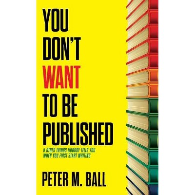 You Don't Want to Be Published (and Other Things Nobody Tells You When You First Start Writing) - by  Peter M Ball (Paperback)