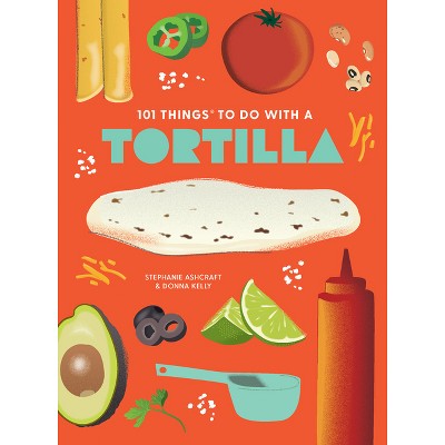101 Things to Do with a Tortilla, New Edition - (101 Cookbooks) by  Stephanie Ashcraft & Donna Kelly (Paperback)