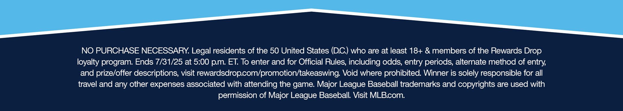 NO PURCHASE NECESSARY. Legal residents of the 50 United States (D.C.) who are at least 18+ & members of the Rewards Drop loyalty program. Ends 7/31/25 at 5:00 p.m. ET. To enter and for Official Rules, including odds, entry periods, alternate method of entry, and prize/offer descriptions, visit rewardsdrop.com/promotion/takeaswing. Void where prohibited. Winner is solely responsible for all travel and any other expenses associated with attending the game. Major League Baseball trademarks and copyrights are used with permission of Major League Baseball. Visit MLB.com.
