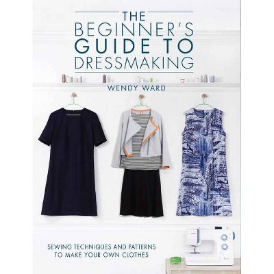 The Beginners Guide to Dressmaking - by  Wendy Ward (Paperback)