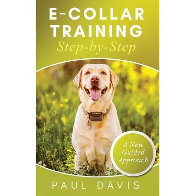 E-Collar Training Step-byStep A How-To Innovative Guide to Positively Train Your Dog through e-Collars; Tips and Tricks and Effective Techniques for