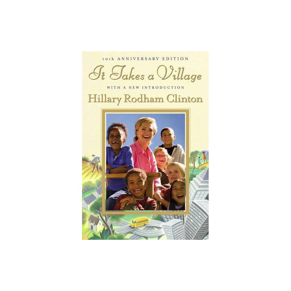 It Takes a Village - 10th Edition by Hillary Rodham Clinton (Hardcover) About the Book In celebration of the tenth anniversary of  It Takes a Village,  this splendid edition includes photographs and a new Introduction by Senator Clinton. As relevant as ever, this anniversary edition makes it abundantly clear that the choices made by parents today about how to raise children and how to support families will determine how the nation will face the challenges of the 21st century. Book Synopsis 2016 Democratic Nominee for President of the United States In celebration of the tenth anniversary of It Takes a Village, this splendid edition includes photographs and a new Introduction by Hillary Rodham Clinton. A decade ago, then First Lady Hillary Rodham Clinton chronicled her quest--both deeply personal and, in the truest sense, public--to help make our society into the kind of village that enables children to be smart, able, resilient adults. It Takes a Village is  a textbook for caring....Filled with truths that are worth a read, and a reread  (The Dallas Morning News). For more than thirty-five years, Senator Clinton has made children her passion and her cause. Her long experience--not only through her roles as mother, daughter, sister, and wife but also as advocate, legal expert, and public servant--has strengthened her conviction that how children develop and what they need to succeed are inextricably entwined with the society in which they live and how well it sustains and supports its families and individuals. In other words, it takes a village to raise a child. In her new Introduction, Senator Clinton reflects on how our village has changed over the last decade--from the impact of the Internet to new research in early child development and education. She discusses issues of increasing concern--security, the environment, the national debt--and looks at where we have made progress and where there is still work to be done. It Takes a Village has be a classic. As relevant as ever, this anniversary edition makes it abundantly clear that the choices we make today about how we raise our children and how we support families will determine how our nation will face the challenges of this century. Review Quotes It Takes a Village deserves to be read...it would be a loss if the nation missed this opportunity to address the issues Hillary Rodham Clinton raises. -- The Christian Science Monitor A wake-up call...a comprehensive look at what our children need and want and deserve -- and aren't getting....We should all be reading it, learning from it, and acting on it. -- The Times-Picayune (New Orleans) An entertaining book of unseen power...the impact of Hillary Clinton's genuine belief in a children-loving society remains in mind long after book's end. -- San Francisco Chronicle An extraordinary gift. -- Los Angeles Times CompellingS.A book about the basics, for nothing could be more basic than the way a nation cares for its children. -- The New York Times Book Review Parents and nonparents should read It Takes a Village to remind them of the simple but essential point: Children must have caring, nurturing, and informed adults around them....A textbook for caring. -- The Dallas Morning News Wonderful and inspiring...important and timely. -- San Francisco Review of Books About the Author Hillary Rodham Clinton is the first woman in US history to be the presidential nominee of a major political party. She served as the 67th Secretary of State after nearly four decades in public service advocating on behalf of children and families as an attorney, First Lady, and US Senator. She is a wife, mother, grandmother, and author of seven previous books, all published by Simon and Schuster.