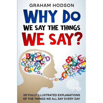 Why Do We Say The Things We Say? 101 Fully Illustrated Explanations of the Things We All Say Every Day - by  Graham Hodson (Paperback)