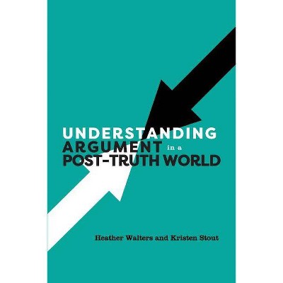 Understanding Argument in a Post-Truth World - by  Heather Walters & Kristen Stout (Paperback)