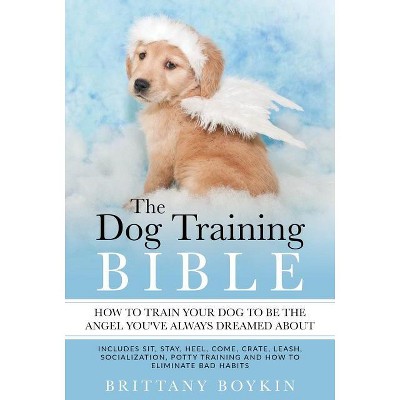 The Dog Training Bible - How to Train Your Dog to be the Angel You've Always Dreamed About - by  Brittany Boykin (Paperback)