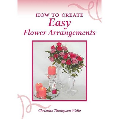 How To Create Easy Flower Arrangements - by  Christine Thompson-Wells (Paperback)