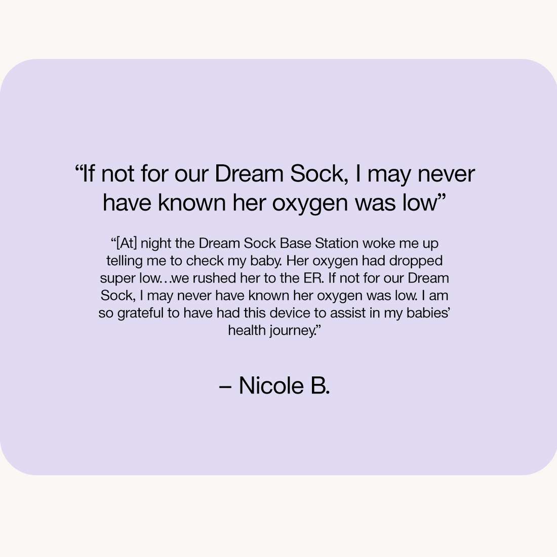 “If not for our Dream Sock, I may never have known her oxygen was low”

“[At] night the Dream Sock Base Station woke me up telling me to check my baby. Her oxygen had dropped super low…we rushed her to the ER. If not for our Dream Sock, I may never have known her oxygen was low. I am so grateful to have had this device to assist in my babies’ health journey.”

– Nicole B.

Download PDF for testimonial
