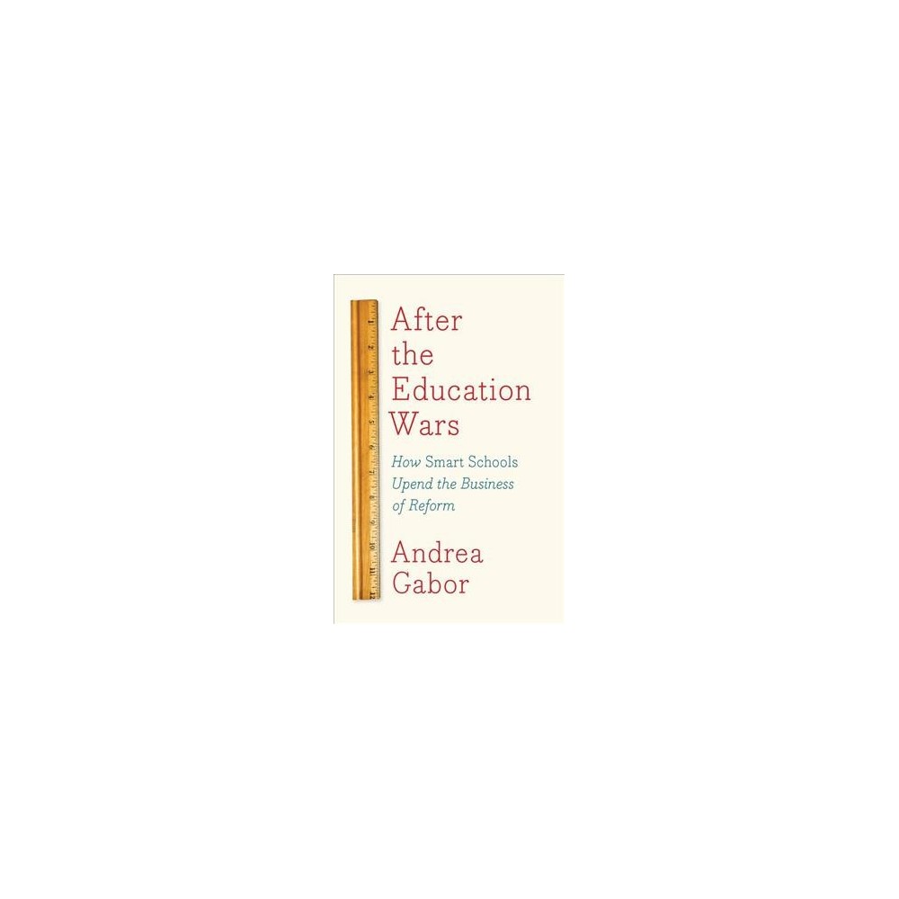 After the Education Wars : How Smart Schools Upend the Business of Reform - by Andrea Gabor (Hardcover)