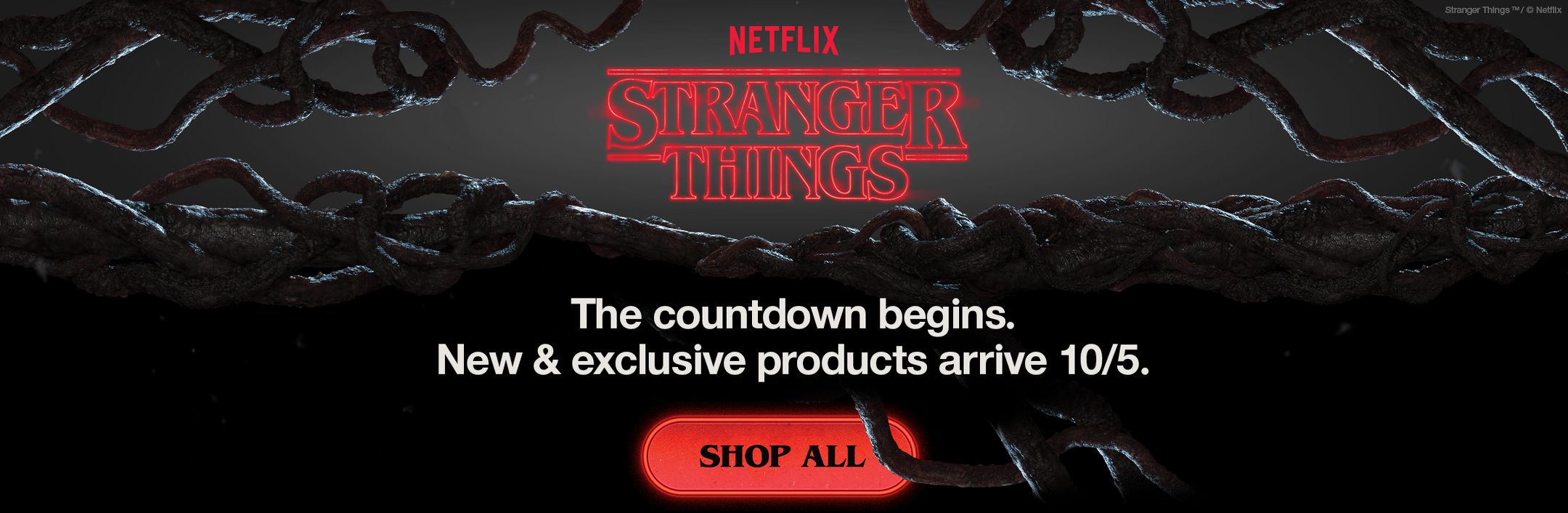 Netflix
Stranger Things
5
4
3
2
1

The countdown begins. 
New & exclusive products arrive 10/5.






Shop all

Stranger Things TM / © Netflix
