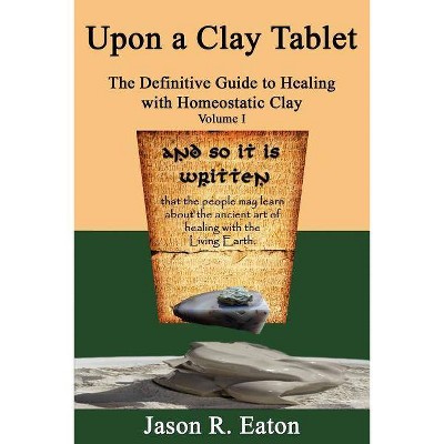 Upon a Clay Tablet, the Definitive Guide to Healing with Homeostatic Clay, Volume I - by  Jason R Eaton (Paperback)