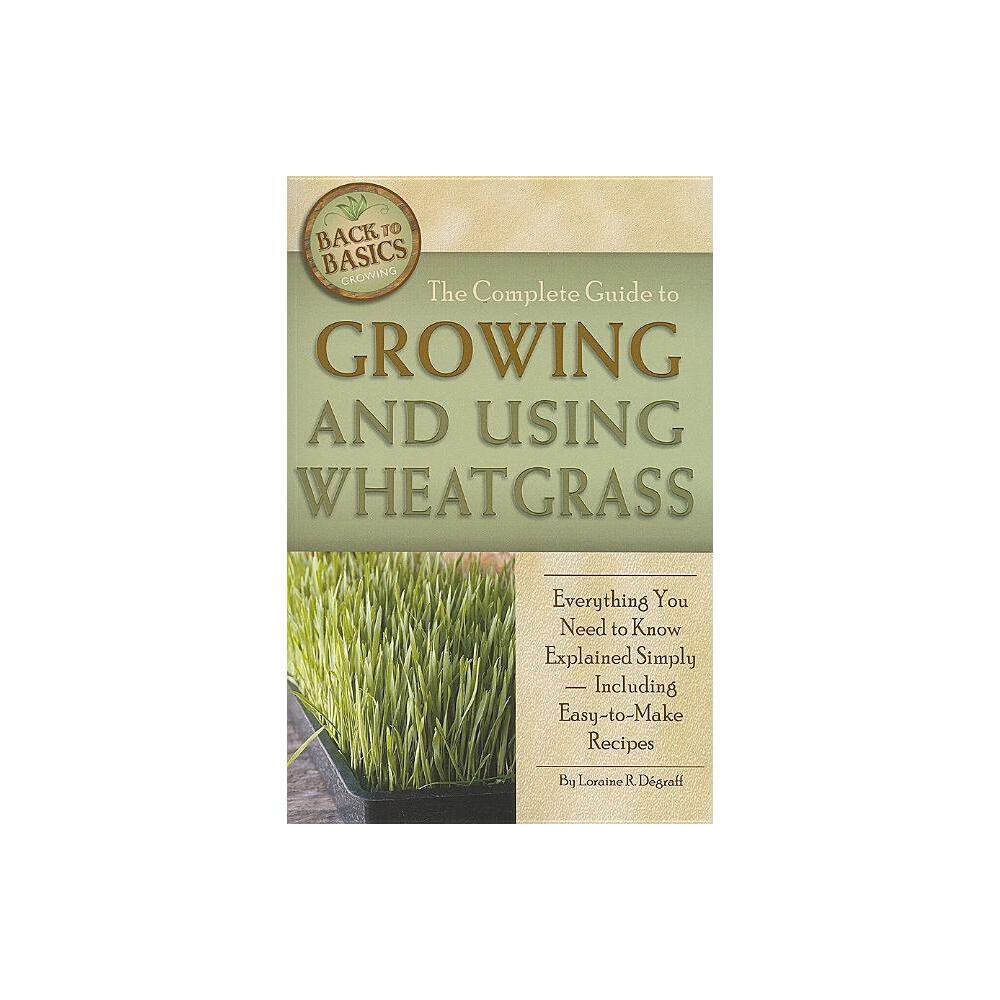 The Complete Guide to Growing and Using Wheatgrass - (Back-To-Basics) by Loraine Degraff (Paperback)