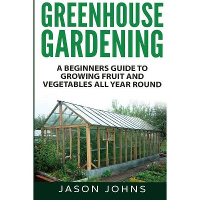 Greenhouse Gardening - A Beginners Guide To Growing Fruit and Vegetables All Year Round - by  Jason Johns (Paperback)