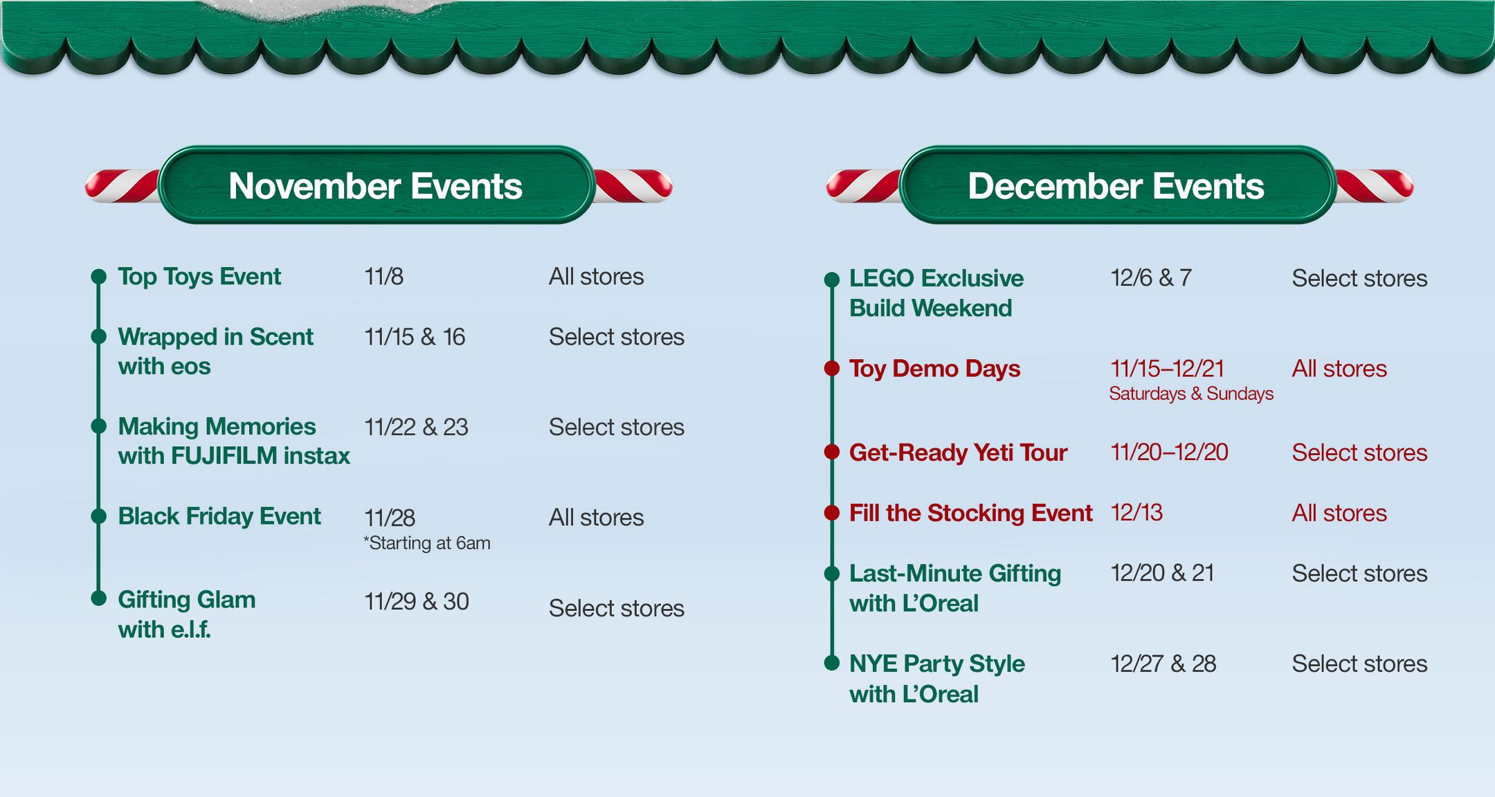 November Events

Top Toys Event 
11/8 
All stores

Wrapped in Scent with eos
11/15 & 16
Select stores

Making Memories with FUJIFILM instax
11/22 & 23
Select stores

Black Friday Event
11/28
*Starting at 6am
All stores

Gifting Glam with e.l.f.
11/29 & 30
Select stores

December Events

LEGO Exclusive Build Weekend
12/6 & 7
Select stores

Toy Demo Days
11/15–12/21 
Saturdays & Sundays
All stores

Get-Ready Yeti Tour
11/22–12/20 
Select stores

Fill the Stocking Event
12/13
All stores

Last-Minute Gifting with L’Oreal 
12/20 & 21
Select stores

NYE Party Style with L’Oreal
12/27 & 28
Select stores