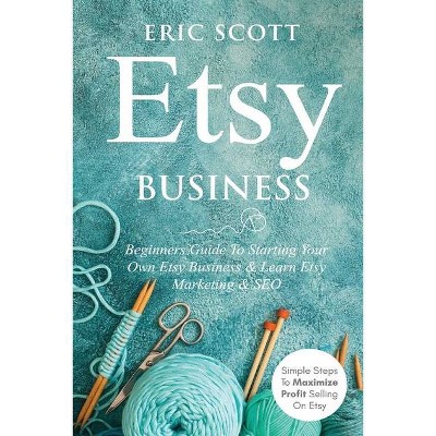 Etsy Business - Beginners Guide To Starting Your Own Etsy Business & Learn Etsy Marketing & SEO - by  Eric Scott (Paperback)