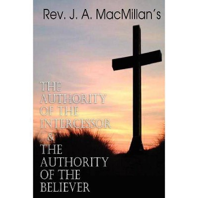 REV. J. A. MacMillan's the Authority of the Intercessor & the Authority of the Believer - by  J A MacMillan (Paperback)