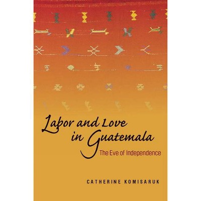 Labor and Love in Guatemala - by  Catherine Komisaruk (Hardcover)