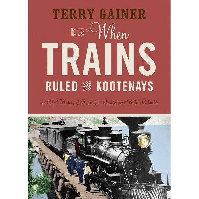 When Trains Ruled the Kootenays - by  Terry Gainer (Paperback)