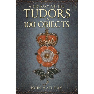 A History of the Tudors in 100 Objects - 2nd Edition by  John Matusiak (Paperback)