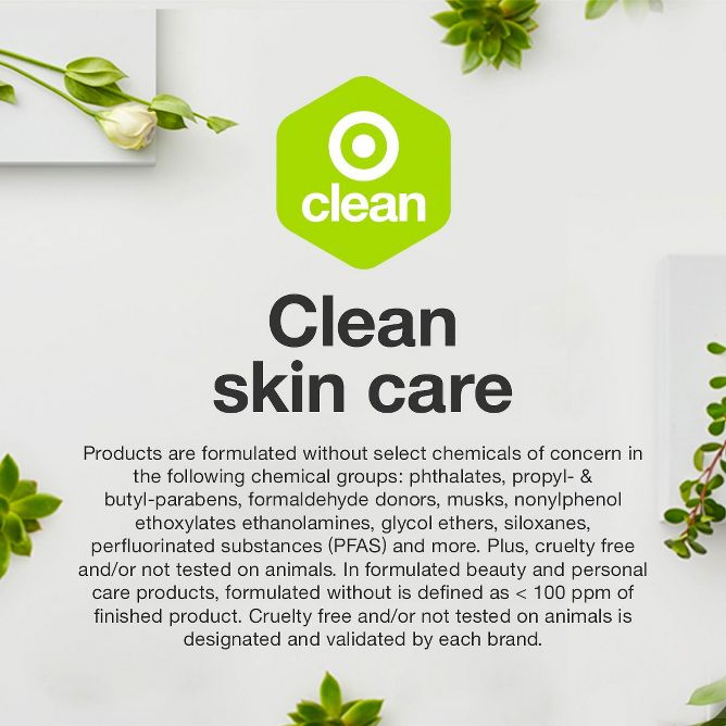 Clean skin care
Products are formulated without select chemicals of concern in the following chemical groups: phthalates, propyl- & butyl-parabens, formaldehyde donors, musks, nonylphenol ethoxylates ethanolamines, glycol ethers, siloxanes, perfluorinated substances (PFAS) and more. Plus, cruelty free and/or not tested on animals. In formulated beauty and personal care products, formulated without is defined as < 100 ppm of finished product. Cruelty free and/or not tested on animals is designated and validated by each brand.