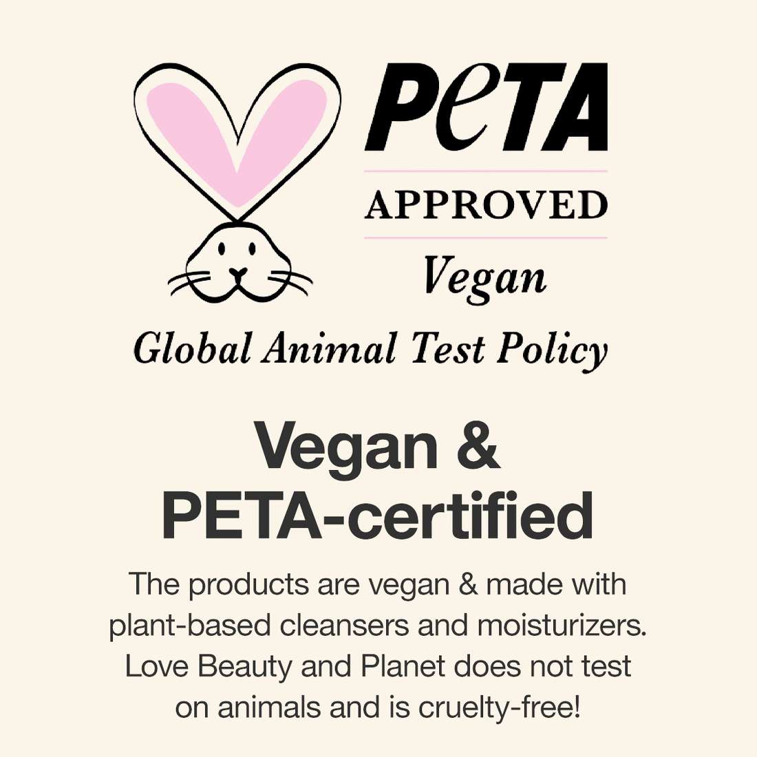Peta Approved
Vegan Global Animal Test Policy
Vegan & PETA-certified
The products are vegan & made with plant-based cleansers and moisturizers. Love Beauty and Planet does not test on animals and is cruelty-free!
