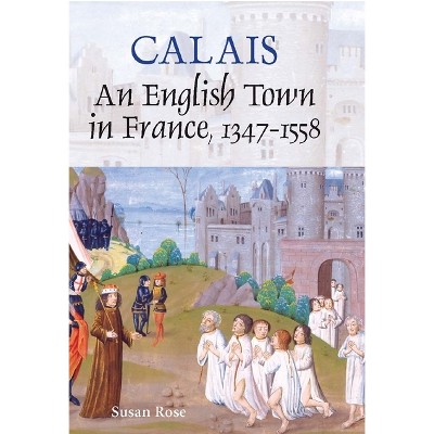 Calais: An English Town in France, 1347-1558 - by  Susan Rose (Hardcover)