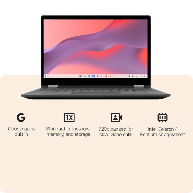 Google apps built in
Standard processors, memory, and storage
720p camera for clear video calls
Intel Celeron / Pentium or equivalent