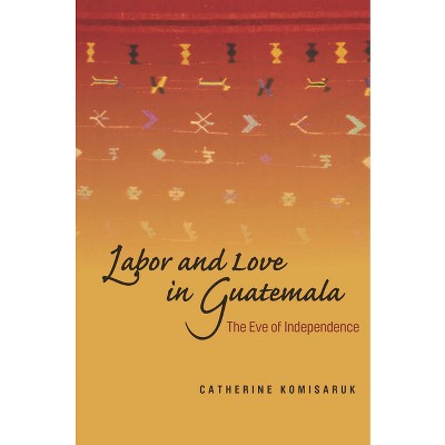Labor and Love in Guatemala - by  Catherine Komisaruk (Hardcover)