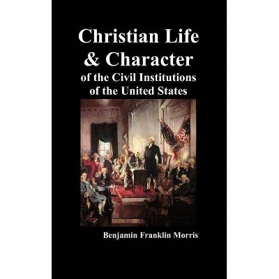 Christian Life and Character of the Civil Institutions of the United States - by  Benjamin Franklin Morris (Hardcover)