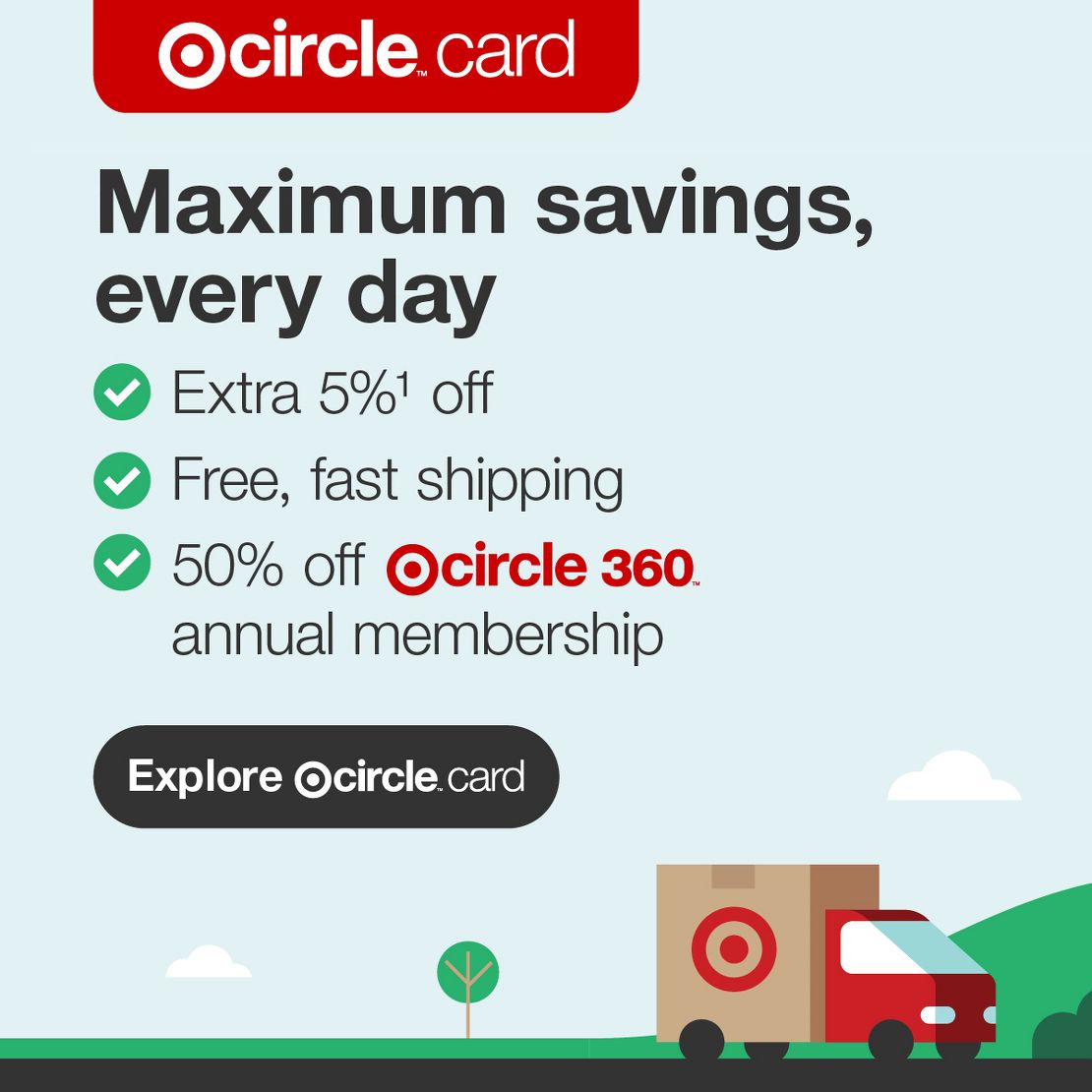 Target Circle™ Card
Maximum savings, every day
Extra 5%1 off
Free, fast shipping
50% off Target Circle 360™ annual membership
Explore Target Circle™ Card