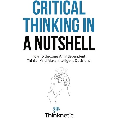 Critical Thinking & Logic Mastery Critical Thinking In A Nutshell How To Become An Independent Thinker And Make Intelligent Decisions