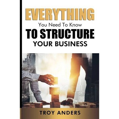 Everything You Need To Know To Structure Your Business - by  Troy Anders (Paperback)