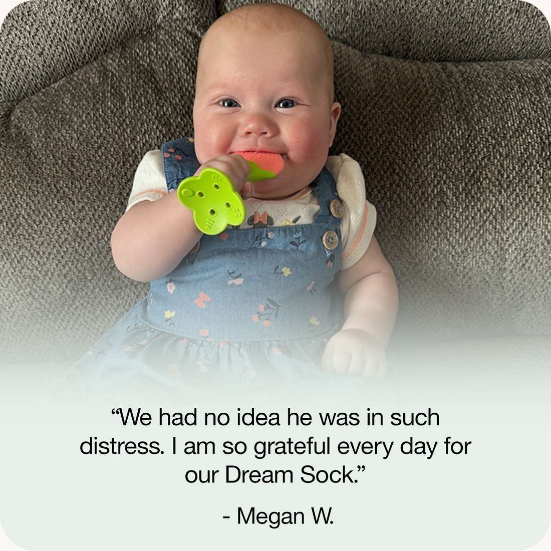 “We had no idea he was in such distress. I am so grateful every day for our Dream Sock.”
 - Megan W.