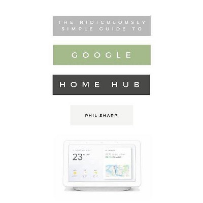 The Ridiculously Simple Guide to Google Home Hub - (Ridiculously Simple Tech) by  Phil Sharp (Paperback)