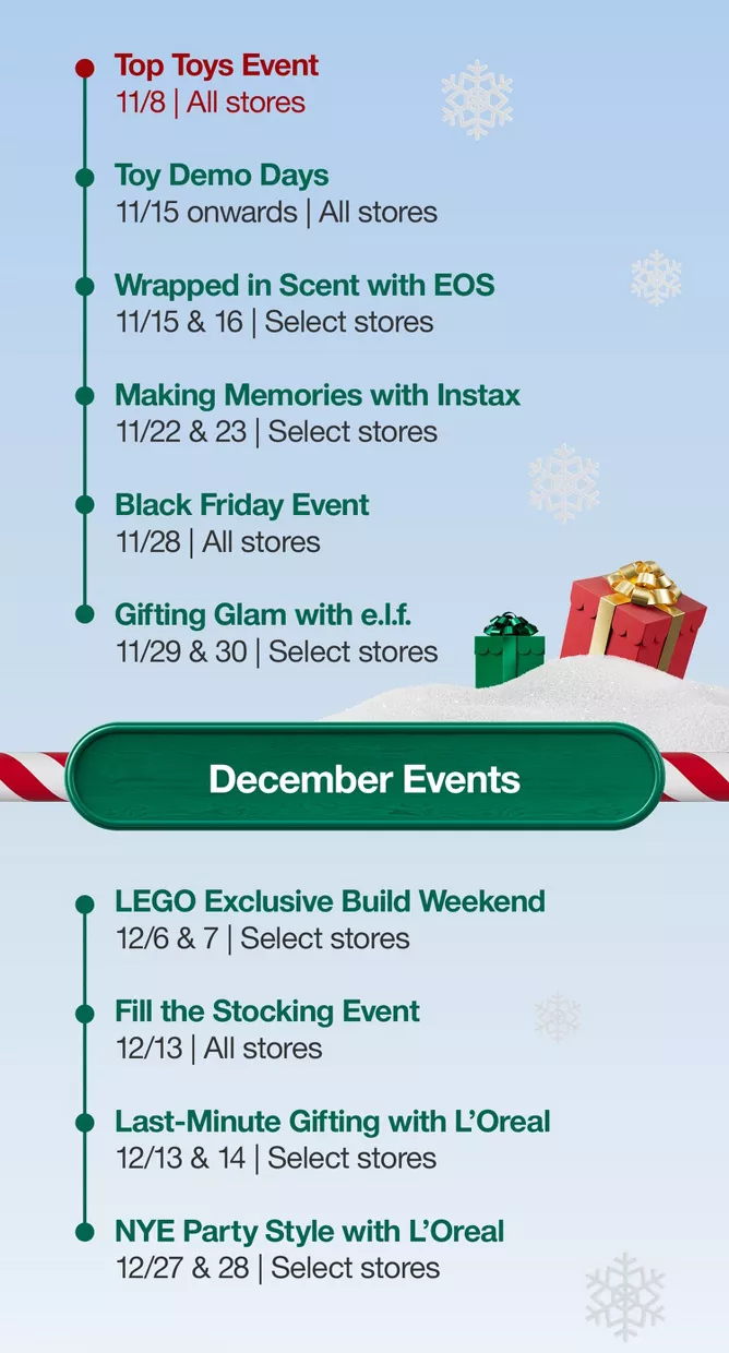 November EventsTop Toys Event 11/8 All storesToy Demo Days 11/15 onwardAll storesWrapped in Scent with EOS 11/15 & 16Select storesMaking Memories with Instax11/22 & 23Select storesBlack Friday Event 11/28All storesGifting Glam with e.l.f.11/29 & 30Select storesDecember EventsLEGO Exclusive Build Weekend12/6 & 7Select storesFill the Stocking Event 12/13 All storesLast-Minute Gifting with Loreal 12/13 & 14Select storesNYE Party Style with Loreal12/27 & 28Select stores