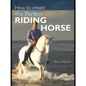 How to Create the Perfect Riding Horse - 2nd Edition by  Perry Wood (Paperback) - 1 of 1