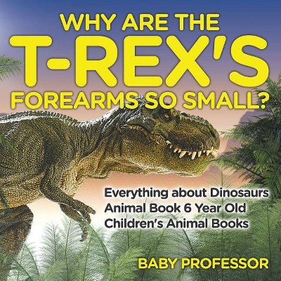 Why Are The T-Rex's Forearms So Small? Everything about Dinosaurs - Animal Book 6 Year Old - Children's Animal Books - by  Baby Professor (Paperback)