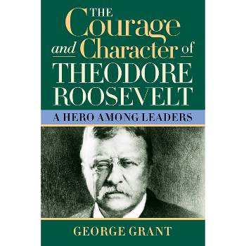 The Courage and Character of Theodore Roosevelt - by George Grant