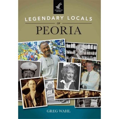  Legendary Locals of Peoria 12/15/2016 - by Greg Wahl (Paperback) 