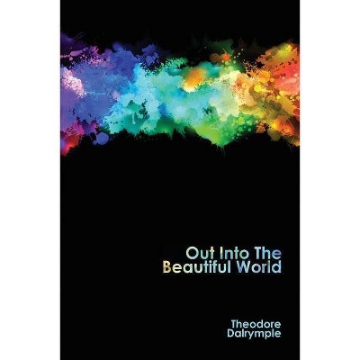 Out Into The Beautiful World - by  Theodore Dalrymple (Paperback)