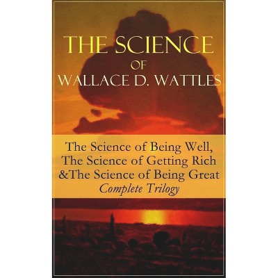 The Science of Wallace D. Wattles: The Science of Being Well, the Science of Getting Rich & the Science of Being Great - Complete Trilogy