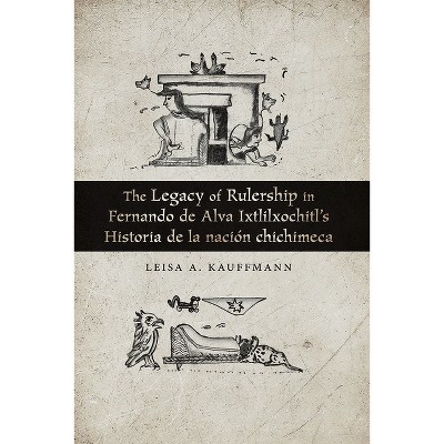 The Legacy of Rulership in Fernando de Alva Ixtlilxochitl's Historia de la Nación Chichimeca - by  Leisa A Kauffmann (Paperback)