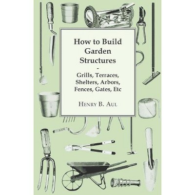 How to Build Garden Structures - Grills, Terraces, Shelters, Arbors, Fences, Gates, Etc - by  Henry B Aul (Paperback)