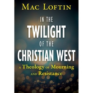 In the Twilight of the Christian West: A Theology of Mourning and Resistance - by  Mac Loftin (Paperback) - 1 of 1