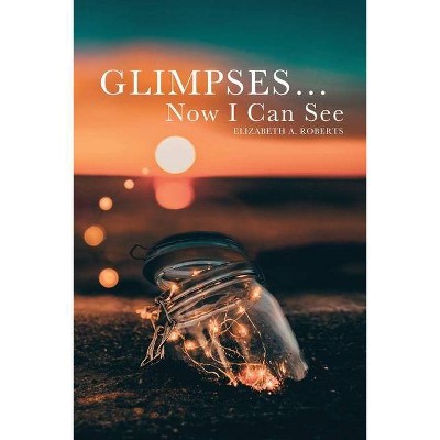 Glimpses... Now I Can See - by  Elizabeth A Roberts (Paperback)