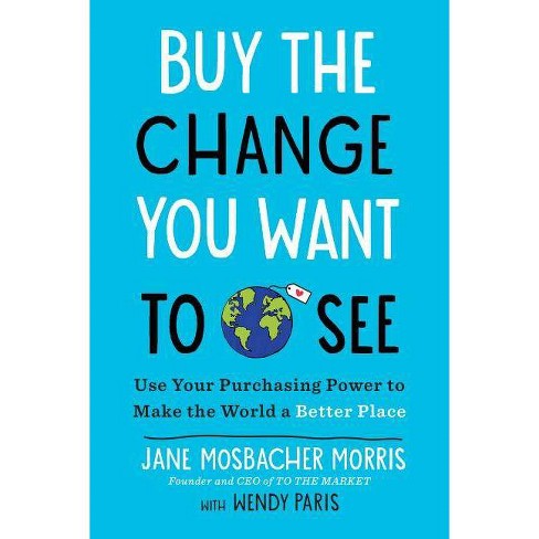 Buy the Change You Want to See : Use Your Purchasing Power to Make the World a Better Place - by Jane Mosbacher Morris (Paperback) - image 1 of 1